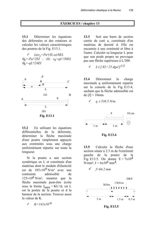 Déformation élastique à la flexion 139
EXERCICES / chapitre 13
13.1 Déterminer les équations
des déformées et des rotations et
calculer les valeurs caractéristiques
des poutres de la Fig. E13.1.
(a)vc=Pa²(3L-a)/6EI,
θb=-Pa²/2EI ; (b) vb=qL²/30EI,
θb=-qL²/24EI
13.2 En utilisant les équations
différentielles de la déformée,
déterminer la flèche maximale
d'une poutre simplement appuyée
aux extrémités sous une charge
uniformément répartie sur toute la
longueur.
Si la poutre a une section
symétrique en I, et constituée d'un
matériau dont le module d'élasticité
est de 185×109 N/m² avec une
contrainte admissible de
125×106 N/m², montrer que la
flèche maximale peut-être écrite
sous la forme fmax = KL²/d, où L
est la portée de la poutre et d la
hauteur de la section. Trouver aussi
la valeur de K.
K=141x10-6
13.3 Soit une barre de section
carrée de coté a, constituée d'un
matériau de densité d. Elle est
encastrée à une extrémité et libre à
l'autre. Calculer sa longueur L pour
que son poids propre ne provoque
pas une flèche supérieure à L/200.
L≤ [ EI / 25 dga²]1/3
13.4 Déterminer la charge
maximale q uniformément repartie
sur la console de la Fig. E13.4,
sachant que la flèche admissible est
de [f] = 10mm.
q ≤ 538.5 N/m.
13.5 Calculer la flèche d'une
section située à 2.3 m de l'extrémité
gauche de la poutre de la
Fig. E13.5. On donne E = 7x104
N/mm², I = 6x106 mm4.
f=64.2 mm
q
A
B
C
A
B
a
L
L
(a)
(b)
P
Fig. E13.1
10 cmq
1 m 1 m
Fig. E13.4
3kNm
20kN
0.5 m1.5 m2 m
17kN/m
Fig. E13.5
 