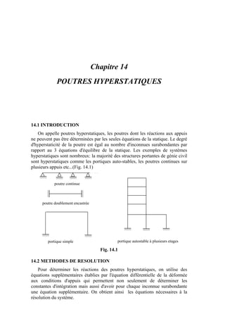 Chapitre 14
POUTRES HYPERSTATIQUES
14.1 INTRODUCTION
On appelle poutres hyperstatiques, les poutres dont les réactions aux appuis
ne peuvent pas être déterminées par les seules équations de la statique. Le degré
d'hyperstaticité de la poutre est égal au nombre d'inconnues surabondantes par
rapport au 3 équations d'équilibre de la statique. Les exemples de systèmes
hyperstatiques sont nombreux: la majorité des structures portantes de génie civil
sont hyperstatiques comme les portiques auto-stables, les poutres continues sur
plusieurs appuis etc...(Fig. 14.1)
poutre continue
portique simple
poutre doublement encastrée
portique autostable à plusieurs etages
Fig. 14.1
14.2 METHODES DE RESOLUTION
Pour déterminer les réactions des poutres hyperstatiques, on utilise des
équations supplémentaires établies par l'équation différentielle de la déformée
aux conditions d'appuis qui permettent non seulement de déterminer les
constantes d'intégration mais aussi d'avoir pour chaque inconnue surabondante
une équation supplémentaire. On obtient ainsi les équations nécessaires à la
résolution du système.
 