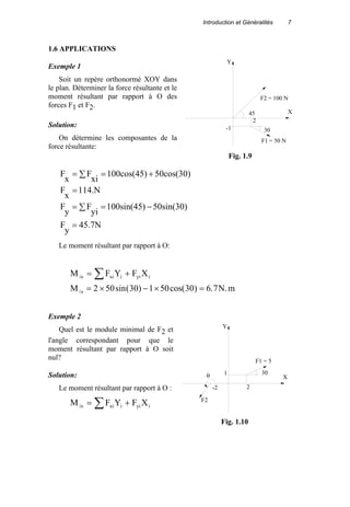 Introduction et Généralités 7
1.6 APPLICATIONS
Exemple 1
Soit un repère orthonormé XOY dans
le plan. Déterminer la force résultante et le
moment résultant par rapport à O des
forces F1 et F2.
Solution:
On détermine les composantes de la
force résultante:
45.7N
y
F
50sin(30)100sin(45)
yi
F
y
F
114.N
x
F
50cos(30)100cos(45)
xi
F
x
F
=
∑ −==
=
∑ +==
Le moment résultant par rapport à O:
M F Y F Xo xi i yi i/ = +∑
M N mo/ sin( ) cos( ) . .= × − × =2 50 30 1 50 30 6 7
Exemple 2
Quel est le module minimal de F2 et
l'angle correspondant pour que le
moment résultant par rapport à O soit
nul?
Solution:
Le moment résultant par rapport à O :
M F Y F Xo xi i yi i/ = +∑
Y
X
2
F1 = 50 N
-1
F2 = 100 N
45
30
Fig. 1.9
Y
Xθ
F2
-2
1
2
F1 = 5
30
Fig. 1.10
 