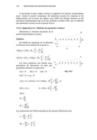 142 RESISTANCE DES MATERIAUX DE BASE
La procédure la plus simple consiste à supprimer les liaisons surabondantes
pour rendre la poutre isostatique. On détermine ensuite les rotations et les
déplacements aux niveaux des appuis sous l'effet des charges données et des
inconnues hyperstatiques par l'une des méthodes usuelles telles que la méthode
des paramètres initiaux ou de la poutre fictive.
14.2.1 Application (1) : Méthode des paramètres initiaux
Déterminer le moment maximale de la
poutre hyperstatique ci-contre.
Solution:
On établit les équations de la déformée
en fonction de la réaction R au point A.
24
x
L
q
2
x
REI)x(EI
42
A0 +−= θθ
120
x
L
q
6
x
RxEIEIv)x(EIv
33
A00 −−+= θ
Les trois conditions aux limites nous
permettent de déterminer en plus des
paramètres initiaux, la réaction R:
v(L) = 0 θ(L) = 0 v(0) = 0
v(0) = 0 ⇒ v0 = 0
0
120
qL
6
L
RLEI0)L(EIv0)L(v
43
0 =+−⇒=⇒= θ
⇒= 0)L(θ
24
qL
2
L
REI0
32
0 +−= θ
D'où :
10
qL
R =
EI120
qL3
0 =θ
Les expressions de l'effort tranchant et du moment fléchissant sont:
2
x
L
q
10
qL
T
2
−=
6
x
L
q
x
10
qL
M
3
x −=
A B
q
L
A
B
q
R
Fig. 14.2
 