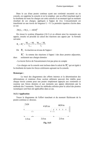 Poutres hyperstatiques 145
Dans le cas d'une poutre continue ayant une extrémité encastrée ou en
console, on supprime la console et on la remplace par un effort tranchant égal à
la résultante de toute les charges sur cette console et un moment égal au moment
résultant de ces charges, appliqués à l'appui de rive. L'encastrement est
transformé en une travée de longueur L = 0. La première équation s'écrira dans
ce cas:
d
iiiii EI6LMLM2 θ−=+
On résout le système d'équation (14-1) et on obtient ainsi les moments aux
appuis, ensuite on procède au calcul des réactions aux appuis par la formule
suivante:
i
i1i
1i
i1io
ii
l
MM
l
MM
RR
−
+
−
+= +
−
−
Où Ri : la réaction au niveau de l'appui i
Ri
o
: la somme des réactions à l'appui i des deux poutres adjacentes,
dues seulement aux charges données
- La travée fictive de l'encastrement n'est pas prise en compte
- Les charges sur la console sont incluses dans le calcul de Ri
o
qui est égale à
la résultante de toutes les forces extérieures agissant sur la console.
Remarque :
Le tracé des diagrammes des efforts internes et la détermination des
déformations et rotations d'une section arbitraire peuvent être établis pour
chaque travée comme pour une poutre simplement appuyée aux extrémités et
soumise aux forces données et aux moments aux appuis déterminés par la
méthode des 3 moments. Toutes les méthodes utilisées pour le calcul des poutres
isostatiques sont bien sûr applicables dans ce cas.
14.3.1 Application
Tracer le diagramme de l'effort tranchant et du moment fléchissant de la
poutre continue ci- dessous.
3.0 m 2.0 m1.0 m
2 kN
4 kN.m 6kN/m
Fig. 14.5
 
