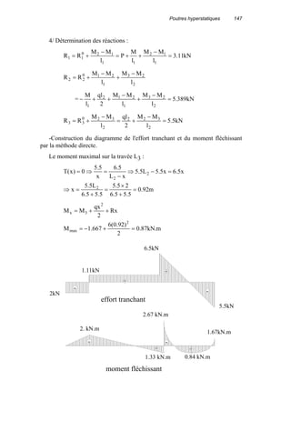 Poutres hyperstatiques 147
4/ Détermination des réactions :
kN11.3
l
MM
l
M
P
l
MM
RR
1
12
11
120
11 =
−
++=
−
+=
2
23
1
210
22
l
MM
l
MM
RR
−
+
−
+=
= kN389.5
l
MM
l
MM
2
ql
l
M
2
23
1
212
1
=
−
+
−
++−
kN5.5
l
MM
2
ql
l
MM
RR
2
322
2
320
33 =
−
+=
−
+=
-Construction du diagramme de l'effort tranchant et du moment fléchissant
par la méthode directe.
Le moment maximal sur la travée L3 :
m92.0
5.55.6
25.5
5.55.6
L5.5
x
x5.6x5.5L5.5
xL
5.6
x
5.5
0)x(T
2
2
2
=
+
×
=
+
=⇒
=−⇒
−
=⇒=
m.kN87.0
2
)92.0(6
667.1M
Rx
2
qx
MM
2
max
2
3x
=+−=
++=
-
+
+
+
+
-
-
-
2kN
1.11kN
6.5kN
5.5kN
1.67kN.m
0.84 kN.m
2.67 kN.m
1.33 kN.m
2. kN.m
effort tranchant
moment fléchissant
 