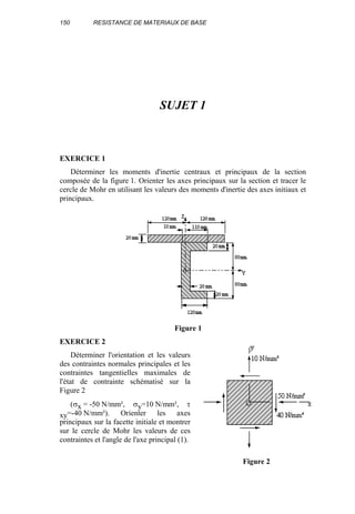 150 RESISTANCE DE MATERIAUX DE BASE
SUJET 1
EXERCICE 1
Déterminer les moments d'inertie centraux et principaux de la section
composée de la figure 1. Orienter les axes principaux sur la section et tracer le
cercle de Mohr en utilisant les valeurs des moments d'inertie des axes initiaux et
principaux.
Figure 1
EXERCICE 2
Déterminer l'orientation et les valeurs
des contraintes normales principales et les
contraintes tangentielles maximales de
l'état de contrainte schématisé sur la
Figure 2
(σx = -50 N/mm², σy=10 N/mm², τ
xy=-40 N/mm²). Orienter les axes
principaux sur la facette initiale et montrer
sur le cercle de Mohr les valeurs de ces
contraintes et l'angle de l'axe principal (1).
Figure 2
 