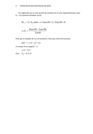 8 RESISTANCE DES MATERIAUX DE BASE
En supposant que le sens positif du moment est le sens trigonométrique, pour
θ > π le moment résultant s'écrit:
M F
F
o/ sin cos sin
(cos sin )
sin
= × − × + × =
⇒ =
−
2 1 5 30 2 5 30 0
5 30 2 30
2
2
2
θ
θ
Pour que le module de F2 soit minimal, il faut que sinθ soit maximal:
sinθ = 1 ⇒ θ = π/2 + kπ
et comme θ est supposé > π
⇒ θ = 3π/2
d'où F2 = 0.33 N
 