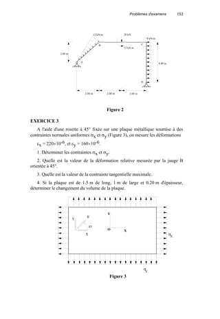 Problèmes d'examens 153
EXERCICE 3
A l'aide d'une rosette à 45° fixée sur une plaque métallique soumise à des
contraintes normales uniformes σx et σy (Figure 3), on mesure les déformations
εx = 220×10-6, et εy = 160×10-6.
1. Déterminer les contraintes σx et σy.
2. Quelle est la valeur de la déformation relative mesurée par la jauge B
orientée à 45°.
3. Quelle est la valeur de la contrainte tangentielle maximale.
4. Si la plaque est de 1.5 m de long, 1 m de large et 0.20 m d'épaisseur,
déterminer le changement du volume de la plaque.
4.00 m
2.00 m2.00 m2.00 m
2.00 m
12 kN/m 20 kN
15 kN.m
8 kN/m
A
B C
D
Figure 2
O
Y
X
X
Y
45
B
σ
σ
X
Y
Figure 3
 