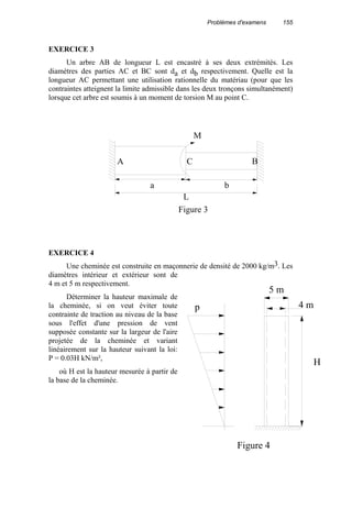 Problèmes d'examens 155
EXERCICE 3
Un arbre AB de longueur L est encastré à ses deux extrémités. Les
diamètres des parties AC et BC sont da et db respectivement. Quelle est la
longueur AC permettant une utilisation rationnelle du matériau (pour que les
contraintes atteignent la limite admissible dans les deux tronçons simultanément)
lorsque cet arbre est soumis à un moment de torsion M au point C.
EXERCICE 4
Une cheminée est construite en maçonnerie de densité de 2000 kg/m3. Les
diamètres intérieur et extérieur sont de
4 m et 5 m respectivement.
Déterminer la hauteur maximale de
la cheminée, si on veut éviter toute
contrainte de traction au niveau de la base
sous l'effet d'une pression de vent
supposée constante sur la largeur de l'aire
projetée de la cheminée et variant
linéairement sur la hauteur suivant la loi:
P = 0.03H kN/m²,
où H est la hauteur mesurée à partir de
la base de la cheminée.
Figure 3
a b
L
M
A C B
5 m
4 m
H
p
Figure 4
 