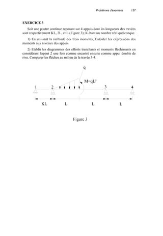 Problèmes d'examens 157
EXERCICE 3
Soit une poutre continue reposant sur 4 appuis dont les longueurs des travées
sont respectivement KL, 2L, et L (Figure 3); K étant un nombre réel quelconque.
1) En utilisant la méthode des trois moments, Calculer les expressions des
moments aux niveaux des appuis.
2) Etablir les diagrammes des efforts tranchants et moments fléchissants en
considérant l'appui 2 une fois comme encastré ensuite comme appui double de
rive. Comparer les flèches au milieu de la travée 3-4.
KL L L L
q
M=qL²
3 41 2
Figure 3
 