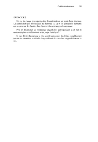 Problèmes d'examens 159
EXERCICE 3
Un cas de charge provoque un état de contrainte en un point d'une structure.
Les caractéristiques mécaniques du matériau (E, ν) et les contraintes normales
qui agissent sur les facettes d'un élément plan sont supposées connues.
Peut-on déterminer les contraintes tangentielles correspondant à cet état de
contrainte plan en utilisant une seule jauge électrique?.
Si oui, décrire la manière la plus simple qui permet de définir complètement
cet état de contrainte, et déduire l'expression de la contrainte tangentielle dans ce
cas.
 