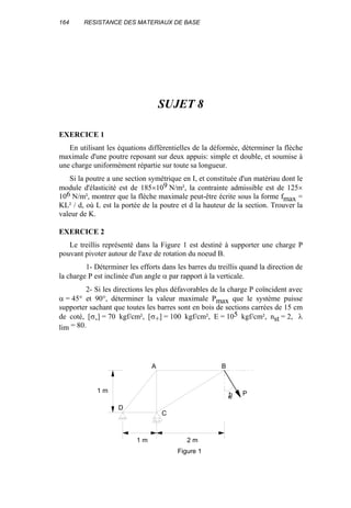 164 RESISTANCE DES MATERIAUX DE BASE
SUJET 8
EXERCICE 1
En utilisant les équations différentielles de la déformée, déterminer la flèche
maximale d'une poutre reposant sur deux appuis: simple et double, et soumise à
une charge uniformément répartie sur toute sa longueur.
Si la poutre a une section symétrique en I, et constituée d'un matériau dont le
module d'élasticité est de 185×109 N/m², la contrainte admissible est de 125×
106 N/m², montrer que la flèche maximale peut-être écrite sous la forme fmax =
KL² / d, où L est la portée de la poutre et d la hauteur de la section. Trouver la
valeur de K.
EXERCICE 2
Le treillis représenté dans la Figure 1 est destiné à supporter une charge P
pouvant pivoter autour de l'axe de rotation du noeud B.
1- Déterminer les efforts dans les barres du treillis quand la direction de
la charge P est inclinée d'un angle α par rapport à la verticale.
2- Si les directions les plus défavorables de la charge P coïncident avec
α = 45° et 90°, déterminer la valeur maximale Pmax que le système puisse
supporter sachant que toutes les barres sont en bois de sections carrées de 15 cm
de coté, [σ-] = 70 kgf/cm², [σ+] = 100 kgf/cm², E = 105 kgf/cm², nst = 2, λ
lim = 80.
þ
1 m
1 m
2 m
Figure 1
P
A B
C
D
α
 