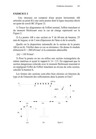 Problèmes d'examens 167
EXERCICE 2
Une structure est composé d'une poutre horizontale AB
articulée au point B à une autre poutre dont la ligne moyenne décrit
un quart de cercle BC (Figure 2).
1) Tracer les diagrammes de l'effort normal, l'effort tranchant et
du moment fléchissant sous le cas de charge représenté sur la
Figure 2.
2) La poutre AB a une section en T de 60 mm de hauteur, 25
mm de largeur, et de 5 mm d'épaisseur de l'âme et de la semelle.
Quelle est la disposition rationnelle de la section de la poutre
AB (a ou b). Vérifier dans ce cas sa résistance. On donne le module
d'élasticité E = 200 kN/mm² et la contrainte admissible
[σ] = 130 N/mm².
3) Pour la poutre en arc on utilise une section rectangulaire du
même matériau et ayant le rapport h / b = 2.5. En supposant que la
section dangereuse coïncide avec le moment fléchissant maximal et
en négligeant l'effet de l'effort tranchant au niveau de cette section,
calculer la hauteur h.
Les formes des sections sont-elles bien choisies en fonction du
type et de l'intensité des sollicitations dans la poutre et l'arc?
A
BD
E
C
1m
1m1m1m
1kN/m
40kN
25
60
5
5
(b)(A)
45
figure 2
 