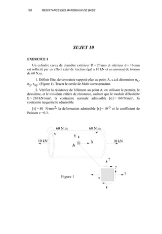 168 RESISTANCE DES MATERIAUX DE BASE
SUJET 10
EXERCICE 1
Un cylindre creux de diamètre extérieur D = 20 mm et intérieur d = 16 mm
est sollicité par un effort axial de traction égal à 10 kN et un moment de torsion
de 60 N.m.
1. Définir l'état de contrainte supposé plan au point A, c.a.d déterminer σx,
σy, τxy (Figure 1). Tracer le cercle de Mohr correspondant.
2. Vérifier la résistance de l'élément au point A, en utilisant le premier, le
deuxième, et le troisième critère de résistance, sachant que le module d'élasticité
E = 210 kN/mm², la contrainte normale admissible [σ] = 160 N/mm², la
contrainte tangentielle admissible
[τ] = 80 N/mm2, la déformation admissible [ε] = 10-3 et le coefficient de
Poisson ν =0.3.
X
Y
10 kN 10 kN
60 N.m 60 N.m
?
?
?
Figure 1
A
 