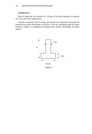 172 RESISTANCE DES MATERIAUX DE BASE
EXERCICE 2
Pour le matériaux de la poutre en T (Figure 2) la limite élastique en traction
est 2 fois celle de la compression.
Calculer la hauteur h de la section qui permet une utilisation rationnelle du
matériau lors d'une sollicitation en flexion. (c.a.d) les contraintes dans les fibres
extrêmes tendues et comprimées atteignent leurs limites admissibles en même
temps.)
2 cm
2 cm
h
10 cm
Figure 2
 