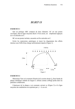 Problèmes d'examens 173
SUJET 13
EXERCICE 1
Soit un portique ABC composé de deux éléments: AC est une poutre
curviligne, dont la ligne moyenne décrit 1/4 de cercle, est simplement appuyée
en A et articulée en C.
BC est une poutre inclinée, encastrée en B et articulée en C.
Ecrire les expressions analytiques et tracer les diagrammes des efforts
internes sous l'effet d'une charge uniformément répartie (Figure 1).
EXERCICE 2
Déterminer l'aire et le moment d'inertie de la section droite Iz d'une bande de
plaque métallique ondulée de largeur L utilisée comme coffrage perdu dans les
planchers collaborants.
L'épaisseur de la plaque e est constante suivant yy (Figure 2) et la ligne
moyenne des ondulations est exprimée par: y = A cos ωz.
Figure 1
A
2.0m
2.0 m 1.0 m
C
B
5 kN/m
 