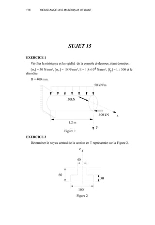176 RESISTANCE DES MATERIAUX DE BASE
SUJET 15
EXERCICE 1
Vérifier la résistance et la rigidité de la console ci-dessous, étant données:
[σ-] = 30 N/mm², [σ+] = 10 N/mm², E = 1.8×104 N/mm², [fy] = L / 300 et le
diamètre
D = 400 mm.
50kN
400 kN
1.2 m
y
z
50 kN/m
Figure 1
EXERCICE 2
Déterminer le noyau central de la section en T représentée sur la Figure 2.
100
60
30
40
z
Figure 2
 