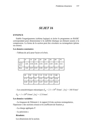 Problèmes d'examens 177
SUJET 16
ENNONCE
Etablir l'organigramme (schéma logique) et écrire le programme en BASIC
correspondant pour dimensionner à la stabilité élastique un élément soumis à la
compression. La forme de la section peut être circulaire ou rectangulaire (pleine
ou creuse).
Les données constantes:
- Tableau de ϕ(λ) pour l'acier et le bois.
λ 0 10 20 30 40 50 60 70
Acier
doux
1.00 0.98 0.96 0.94 0.92 0.89 0.86 0.81
Bois 1.00 0.97 0.93 0.90 0.87 0.79 0.71 0.60
- Les caractéristiques mécaniques Ea = 2.1 × 105 N/mm², [σ-] = 160 N/mm²
Eb = 1 × 104 N/mm², [σ-] = 12 N/mm².
Les données variables:
- La longueur de l'élément L, le rapport b/h des sections rectangulaires,
l'épaisseur e des sections creuses et le coefficient de fixation µ.
- La charge appliquée P.
- La précision ε
Résultats:
Les dimensions de la section.
80 90 100 110 120 130 140
0.75 0.69 0.6 0.52 0.45 0.40 0.36
0.49 0.38 0.31 0.25 0.22 0.18 0.16
 