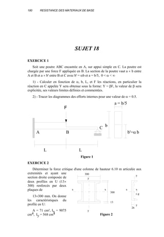 180 RESISTANCE DES MATERIAUX DE BASE
SUJET 18
EXERCICE 1
Soit une poutre ABC encastrée en A, sur appui simple en C. La poutre est
chargée par une force F appliquée en B. La section de la poutre vaut a × b entre
A et B et a × b' entre B et C avec b' = αb et a = b/5, 0 < α < ∞
1) - Calculer en fonction de α, b, L, et F les réactions, en particulier la
réaction en C appelée Y sera obtenue sous la forme: Y = βF, la valeur de β sera
explicitée, ses valeurs limites définies et commentées.
2) - Tracer les diagrammes des efforts internes pour une valeur de α = 0.5.
L L
A B
C
b
a = b/5
b'=α b
F
Figure 1
EXERCICE 2
Déterminer la force critique d'une colonne de hauteur 6.10 m articulée aux
extremités et ayant une
section droite composée de
deux profiles en U (13×
300) renforcés par deux
plaques de
13×300 mm. On donne
les caractéristiques du
profile en U:
A = 71 cm², Ix = 9075
cm4, Iy = 568 cm4
13
300
300
y
y
x x x x
y
y
26
c.g
Figure 2
 