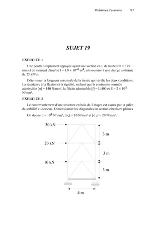 Problèmes d'examens 181
SUJET 19
EXERCICE 1
Une poutre simplement appuyée ayant une section en I, de hauteur h = 375
mm et de moment d'inertie I = 1.8 × 10-4 m4, est soumise à une charge uniforme
de 25 kN/m.
Déterminer la longueur maximale de la travée qui vérifie les deux conditions:
La résistance à la flexion et la rigidité, sachant que la contrainte normale
admissible [σ] = 140 N/mm², la flèche admissible [f] = L/400 et E = 2 × 105
N/mm².
EXERCICE 2
Le contreventement d'une structure en bois de 3 étages est assuré par la palée
de stabilité ci-dessous. Dimensionner les diagonales en section circulaire pleines.
On donne E = 104 N/mm², [σ-] = 10 N/mm² et [σ+] = 20 N/mm².
4 m
30 kN
20 kN
10 kN
3 m
3 m
3 m
 