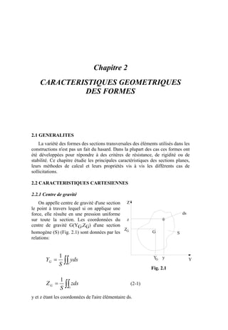 Chapitre 2
CARACTERISTIQUES GEOMETRIQUES
DES FORMES
2.1 GENERALITES
La variété des formes des sections transversales des éléments utilisés dans les
constructions n'est pas un fait du hasard. Dans la plupart des cas ces formes ont
été développées pour répondre à des critères de résistance, de rigidité ou de
stabilité. Ce chapitre étudie les principales caractéristiques des sections planes,
leurs méthodes de calcul et leurs propriétés vis à vis les différents cas de
sollicitations.
2.2 CARACTERISTIQUES CARTESIENNES
2.2.1 Centre de gravité
On appelle centre de gravité d'une section
le point à travers lequel si on applique une
force, elle résulte en une pression uniforme
sur toute la section. Les coordonnées du
centre de gravité G(YG,ZG) d'une section
homogène (S) (Fig. 2.1) sont données par les
relations:
∫∫=
s
G yds
S
Y
1
∫∫=
s
G zds
S
Z
1
(2-1)
y et z étant les coordonnées de l'aire élémentaire ds.
Z
Y
G
Z
Y y
z
G
G
S
ds
Fig. 2.1
 