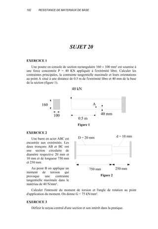 182 RESISTANCE DE MATERIAUX DE BASE
SUJET 20
EXERCICE 1
Une poutre en console de section rectangulaire 160 × 100 mm² est soumise à
une force concentrée P = 40 KN appliquée à l'extrémité libre. Calculer les
contraintes principales, la contrainte tangentielle maximale et leurs orientations
au point A situé à une distance de 0.5 m de l'extrémité libre et 40 mm de la base
de la section (figure 1).
40 kN
0.5 m
40 mm
160
100
A
Figure 1
EXERCICE 2
Une barre en acier ABC est
encastrée aux extrémités. Les
deux tronçons AB et BC ont
une section circulaire de
diamètre respective 20 mm et
10 mm et de longueur 750 mm
et 250 mm.
Au point B on applique un
moment de torsion qui
provoque une contrainte
tangentielle maximale dans le
matériau de 40 N/mm².
Calculer l'intensité du moment de torsion et l'angle de rotation au point
d'application du moment. On donne G = 75 kN/mm².
EXERCICE 3
Définir le noyau central d'une section et son intérêt dans la pratique.
750 mm 250 mm
D = 20 mm d = 10 mm
Figure 2
 