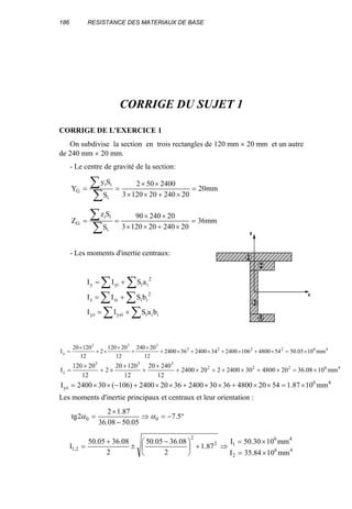 186 RESISTANCE DES MATERIAUX DE BASE
CORRIGE DU SUJET 1
CORRIGE DE L'EXERCICE 1
On subdivise la section en trois rectangles de 120 mm × 20 mm et un autre
de 240 mm × 20 mm.
- Le centre de gravité de la section:
mm20
20240201203
2400502
S
Sy
Y
i
ii
G =
×+××
××
==
∑
∑
mm36
20240201203
2024090
S
Sz
Z
i
ii
G =
×+××
××
==
∑
∑
- Les moments d'inertie centraux:
∑ ∑
∑ ∑
∑ ∑
+=
+=
+=
iiiyziyz
2
iiziz
2
iiyiy
baSII
bSII
aSII
462222
333
y mm1005.505448001062400342400362400
12
20240
12
20120
2
12
12020
I ×=×+×+×+×+
×
+
×
×+
×
=
46222
333
z mm1008.362048003024002202400
12
24020
12
12020
2
12
20120
I ×=×+××+×+
×
+
×
×+
×
=
46
yz mm1087.1542048003630240036202400)106(302400I ×=××+××+××+−××=
Les moments d'inertie principaux et centraux et leur orientation :
°−=⇒
−
×
= 5.7
05.5008.36
87.12
2tg 00 αα
46
2
46
12
2
2,1
mm1084.35I
mm1030.50I
87.1
2
08.3605.50
2
08.3605.50
I
×=
×=
⇒+




 −
±
+
=
 