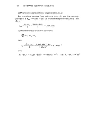 194 RESISTANCE DES MATERIAUX DE BASE
c) Détermination de la contrainte tangentielle maximale:
Les contraintes normales étant uniformes, donc elle sont des contraintes
principales et τxy = 0 dans ce cas. La contrainte tangentielle maximale s'écrit
alors:
²mm/N78.4
2
41.5196.60
2
21
max =
−
=
−
=
σσ
τ
d) Détermination de la variation du volume:
zyx
V
V
εεε ++=
∆
avec
( ) ( ) 6
5
yx
z 109.162
1007.2
41.5196.603.0
E
−
×=
×
+
=
+
=
σσν
ε
d'où
346
zyx m1063.12.05.1110)9.162160220(V)(V −−
×=××××++=++=∆ εεε
 