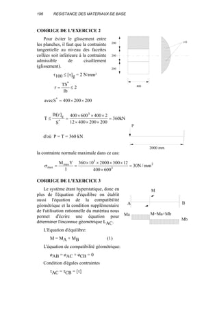 196 RESISTANCE DES MATERIAUX DE BASE
CORRIGE DE L'EXERCICE 2
Pour éviter le glissement entre
les planches, il faut que la contrainte
tangentielle au niveau des facettes
collées soit inférieure à la contrainte
admissible de cisaillement
(glissement).
τ100 ≤ [τ]g = 2 N/mm²
2
Ib
TS*
≤=τ
kN360
20020040012
2400600400
S
][bI
T
200200400Savec
3
*
g
*
=
×××
×××
=≤
××=
τ
d'où P = T = 360 kN
la contrainte normale maximale dans ce cas:
2
3
3
max
max mm/N30
600400
12300200010360
I
YM
=
×
××××
==σ
CORRIGE DE L'EXERCICE 3
Le système étant hyperstatique, donc en
plus de l'équation d'équilibre on établit
aussi l'équation de la compatibilité
géométrique et la condition supplémentaire
de l'utilisation rationnelle du matériau nous
permet d'écrire une équation pour
déterminer l'inconnue géométrique LAC.
L'Equation d'équilibre:
M = MA + MB (1)
L'équation de compatibilité géométrique:
øAB = øAC + øCB = 0
Condition d'égales contraintes
τAC = τCB = [τ]
200
200
200
400
τ10
2000 mm
P
Ma
Mb
M=Ma+Mb
M
A B
 