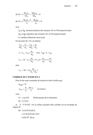 Solutions 197
de (2) ⇒ 0
GI
LM
GI
LM
B
BB
A
AA
=−
de (3) ⇒ 0
I
dM
I
2/dM
B
BB
A
AA
==
avec
IA et IB: moments polaires des tronçons AC et CB respectivement
dA et dB: diamètres des tronçons AC et CB respectivement
G: module d'élasticité transversal
En divisant (4) / (5), on obtient:
B
B
B
B
A
A
A
A
d
I
GI
L
d
I
GI
L
×=×
⇒
B
A
BA
d
d
LL ×= avec LB = L - LA
B
A
B
A
A
B
A
AA
d
d
L)
d
d
1(L
d
d
)LL(L =+⇒−=
d'où
)
dd
d
(LACL
BA
A
A
+
==
CORRIGE DE L'EXERCICE 4
Pour éviter toute contrainte de traction on doit vérifier que:
σmax ≤ 0
I
zM
A
N
max
×
+=σ (à la base)
avec:
N = -ρ g S H (Poids propre de la cheminée)
M = 2/3 H F
et F = P D H/2 car la surface projetée d'un cylindre est un rectangle de
largeur D
M = 2/3 H P D (H/2)
= 2/3 H (0.03 H) 5 H/2
= 0.05 H3 kN.m
 