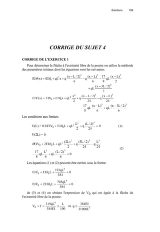 Solutions 199
CORRIGE DU SUJET 4
CORRIGE DE L'EXERCICE 1
Pour déterminer la flèche à l'extrimité libre de la poutre on utilise la méthode
des paramètres initiaux dont les équations sont les suivantes:
6
)2/L3x(
qL
6
)Lx(
qL
8
17
24
)Lx(
q
24
)2/Lx(
q
2
x
qLxEIEIV)x(EIV
2
)2/L3x(
qL
2
)Lx(
qL
8
17
6
)Lx(
q
6
)2/Lx(
qxqLEI)x(EI
33
332
2
00
2
233
2
0
−
+
−
−
−
−
−
+++=
−
+
−
−
−
−
−
++=
θ
θθ
Les conditions aux limites:
V(L) = 0 θ 0
24
)2/L(
q
2
L
qLLEIEIV
32
2
00 =+++ θ (1)
V(2L) = 0
0
6
)2/L(
qL
6
L
qL
8
17
24
L
q
24
)2/L3(
q
2
)L2(
qLLEI2EIV
33
332
2
00
=+−
−+++ θθ
(2)
Les équations (1) et (2) peuvent être ecrites sous la forme:
0
384
qL193
LEIEIV
4
00 =++ θ
0
384
qL705
LEI2EIV
4
00 =++ θ
de (3) et (4) on obtient l'expression de V0 qui est égale à la flèche de
l'extremité libre de la poutre:
100
L
EI384
qL319
fV
4
0 ≤== ⇒ 3
L31900
EI384
q ≤
 