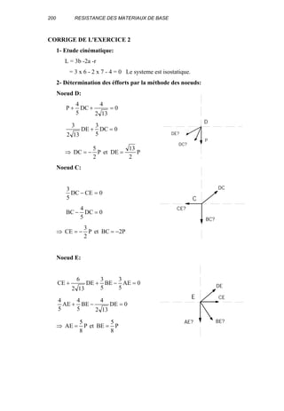 200 RESISTANCE DES MATERIAUX DE BASE
CORRIGE DE L'EXERCICE 2
1- Etude cinématique:
L = 3b -2a -r
= 3 x 6 - 2 x 7 - 4 = 0 Le systeme est isostatique.
2- Détermination des éfforts par la méthode des noeuds:
Noeud D:
0
132
4
DC
5
4
P =++
0DC
5
3
DE
132
3
=+
⇒ P
2
13
DEetP
2
5
DC =−=
Noeud C:
0CEDC
5
3
=−
0DC
5
4
BC =−
⇒ P2BCetP
2
3
CE −=−=
Noeud E:
0AE
5
3
BE
5
3
DE
132
6
CE =−++
0DE
132
4
BE
5
4
AE
5
4
=−+
⇒ P
8
5
BEetP
8
5
AE ==
P
DE?
DC?
D
BC?
CE?
DC
C
BE?AE?
DE
E CE
 
