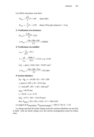Solutions 201
Les efforts maximaux sont donc:
P8.1P
2
13
Nmax ==+
(barre DE)
P5.2P
2
5
N_
max −=−= (barre CD la plus élancée L = 5 m)
3- Vérification à la résistance:
][
S
P5.2 max
max σσ ≤=
kN1920
5.2
160200150
Pmax =
××
≤⇒
4/ Vérification à la stabilité:
3.43
12
a
imin ==
48.05.115
3.43
15000
i
L
min
=⇒=
×
== ϕ
µ
λ
2
s mm/N8.7616048.0][][ =×== σϕσ
kN6.921
5.2
8.76200150
Pmax =
××
≤⇒
5/ Section tubulaire:
ST = SR ⇒ π/4 (D²- d²) = 150 × 200
⇒ pour d =100 ⇒ D = 219.5 mm
I = π/64 (D4 - d4) = 1.09 × 108 mm4
imin = 60.29 mm
λ = 82.92 ⇒ ϕ = 0.73
[σ]s = 0.73 × 160 = 116.8 N/mm²
d'ou Pmax ≤ 30 x 103 x 116.8 / 2.5 = 1401.6 kN
Le rapport de Pmax(tube) / Pmax(rectangle) = 1401.6 / 921.6 = 1.52
La charge maximal du monte charge ayant des sections tubulaires est une fois
et demi celle du monte charge avec des section rectangulaires ayant les même
aires.
 