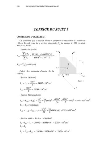 204 RESISTANCE DES MATERIAUX DE BASE
CORRIGE DU SUJET 5
CORRIGE DE L'EXERCICE 1
On considère que la section totale et composée d'une section S1 carrée de
180 cm de coté evidé de la section triangulaire S2 de hauteur h = 120 cm et de
base b = 120 cm.
Le centre de gravité:
)symétrique(YZ
cm71.75
2/)120()180(
2/)120(140)180(90
S
Sy
Y
GG
22
22
i
ii
G
=
=
−
−
==
∑
∑
Calcul des moments d'inertie de la
section
- Section 1 (carrée)
44
4
1zy
44
4
1y1z
cm1026244
4
)180(
I
cm1034992
3
)180(
II
×==
×===
- Section 2 (triangulaire)
44
22
2222yz2yz
2y2z
442
24
2
3
2
222Gy2y
cm1013824)140)(140(
2
bh
72
hb
zySII
)symétrique(II
cm1014688)140(
2
)120(
36
)120(
)140(
2
bh
36
bh
ySII
×=+−=+=
=
×=+=+=+=
- Section totale = Section 1 - Section 2
yz
444
2y1yy
II
cm102030410)1468834992(III
=
×=×−=−=
444
2zy1zyzy cm101242010)1382426244(III ×=×−=−=
Z,z1
Y,y1
z2
y2
O
I1
I2
45
Figure 1
G75.71
75.71
 