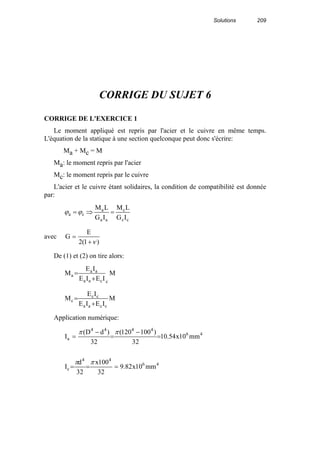 Solutions 209
CORRIGE DU SUJET 6
CORRIGE DE L'EXERCICE 1
Le moment appliqué est repris par l'acier et le cuivre en même temps.
L'équation de la statique à une section quelconque peut donc s'écrire:
Ma + Mc = M
Ma: le moment repris par l'acier
Mc: le moment repris par le cuivre
L'acier et le cuivre étant solidaires, la condition de compatibilité est donnée
par:
cc
c
aa
a
ca
IG
LM
IG
LM
=⇒=ϕϕ
avec
)1(2
E
G
ν+
=
De (1) et (2) on tire alors:
M
IEIE
IE
M
ccaa
aa
a
+
=
M
IEIE
IE
M
ccaa
cc
c
+
=
Application numérique:
46
44
c
46
4444
a
mm10x82.9
32
100x
32
d
I
mm10x54.10
32
)100120(
32
)dD(
I
===
=
−
=
−
=
ππ
ππ
 