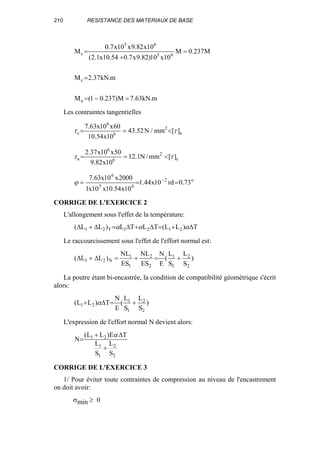 210 RESISTANCE DES MATERIAUX DE BASE
m.kN63.7M)237.01(M
m.kN37.2M
M237.0M
10x10)82.9x7.054.10x1.2(
10x82.9x10x7.0
M
a
c
65
65
c
=−=
=
=
+
=
Les contraintes tangentielles
a
2
6
6
c ][mm/N52.43
10x54.10
60x10x63.7
ττ <==
c
2
6
6
a ][mm/N1.12
10x82.9
50x10x37.2
ττ <==
o2
65
6
73.0rd10x44.1
10x54.10x10x1
2000x10x63.7
=== −
ϕ
CORRIGE DE L'EXERCICE 2
L'allongement sous l'effet de la température:
T)LL(TLTL)LL( 2121T21 ∆+=∆+∆=∆+∆ ααα
Le raccourcissement sous l'effet de l'effort normal est:
)
S
L
S
L
(
E
N
ES
NL
ES
NL
)LL(
2
2
1
1
2
2
1
1
N21 +=+=∆+∆
La poutre étant bi-encastrée, la condition de compatibilité géométrique s'écrit
alors:
)
S
L
S
L
(
E
N
T)LL(
2
2
1
1
21 +=∆+ α
L'expression de l'effort normal N devient alors:
2
2
1
1
21
S
L
S
L
TE)LL(
N
+
∆+
=
α
CORRIGE DE L'EXERCICE 3
1/ Pour éviter toute contraintes de compression au niveau de l'encastrement
on doit avoir:
σmin ≥ 0
 