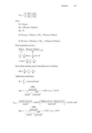 Solutions 211
z
z
y
y
min
W
M
-
W
M
-
A
N
=σ
avec:
0=M
sinePcosLPM
cosPN
z
y αα
α
−=
=
αααα
αααα
sinePcosPLeMsinPeLcosLPSi
sinePcosLPMsinePcosLPSi
y
y
+−=⇒<
−=⇒>
Pour le premier cas on a:
)
W
e
A
1
(
W
L
tg
0cos
W
L
sin)
W
e
A
1
(
0
W
sinePcosLP
A
sinP
+≤⇒
≥−+
≥
−
−
α
α
ααα
de la même manière, pour le deuxième cas on obtient:
)
W
e
A
1
(
W
L
tg +−≤α
Application numérique:
36
3
mm10x67.10
6
a
W ==
°=⇒=
+
= 14.7605.4
10x67.10
180
10x16
1
10x67.10
1000
tg 1
64
6
1 αα
2
6
6
4
6
max mm/N6.121
10x67.10
14.76sin18014.76cos1000
10x10
10x16
14.76sin10x10
=




 −
+=σ
°=⇒=
+−
= 5.8325.8
10x67.10
180
10x16
1
10x67.10
1000
tg 2
64
6
2 αα
 