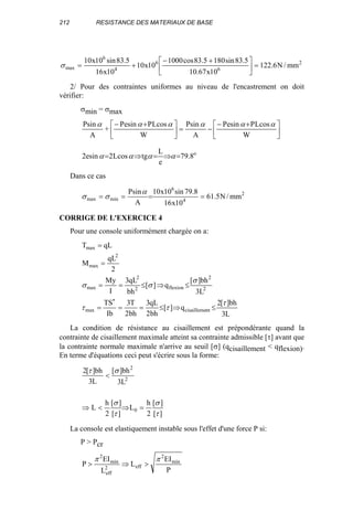 212 RESISTANCE DES MATERIAUX DE BASE
2
6
6
4
6
max mm/N6.122
10x67.10
5.83sin1805.83cos1000
10x10
10x16
5.83sin10x10
=




 +−
+=σ
2/ Pour des contraintes uniformes au niveau de l'encastrement on doit
vérifier:
σmin = σmax





 +−
−=




 +−
W
cosLPsineP
A
sinP
W
cosLPsineP
+
A
sinP αααααα
o
8.79
e
L
tgcosL2sine2 =⇒=⇒= αααα
Dans ce cas
2
4
6
minmax mm/N5.61
10x16
8.79sin10x10
A
sinP
====
α
σσ
CORRIGE DE L'EXERCICE 4
Pour une console uniformément chargée on a:
L3
bh][2
q][
bh2
qL3
bh2
T3
Ib
TS
L3
bh][
q][
bh
qL3
I
My
2
qL
M
qLT
ntcisaillememax
2
2
flexion2
2
max
2
max
max
τ
ττ
σ
σσ
≤⇒≤===
≤⇒≤==
=
=
∗
La condition de résistance au cisaillement est prépondérante quand la
contrainte de cisaillement maximale atteint sa contrainte admissible [τ] avant que
la contrainte normale maximale n'arrive au seuil [σ] (qcisaillement < qflexion).
En terme d'équations ceci peut s'écrire sous la forme:
][
][
2
h
L
][
][
2
h
L
L3
bh][
L3
bh][2
0
2
2
τ
σ
τ
σ
στ
=⇒<⇒
<
La console est elastiquement instable sous l'effet d'une force P si:
P > Pcr
P
EI
L
L
EI
P min
2
eff2
eff
min
2
ππ
>⇒>
 