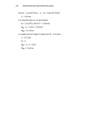 216 RESISTANCE DES MATERIAUX DE BASE
Pour K = 2.4x103 kN/m et EI = 8.86x103 kNm2
f = 1.44 mm
Les réactions dans ce cas deviennent:
R = 2.4x103x1.44x10-3 = 3.456 kN
RB = 6 - 3.456 = 2.544 kN
MB = 8.1 kN.m
La suppression de l'appui A équivaut à K = 0 et donc:
f = 2.72 mm
R = 0
RB = 6 - 0 = 6 kN
MB = 15 kN.m
 