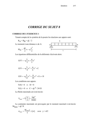 Solutions 217
CORRIGE DU SUJET 8
CORRIGE DE L'EXERCICE 1
Tenant compte de la symétrie de la poutre les réactions aux appuis sont:
RA = RB = qL / 2
Le moment à une distance x de A:
MA =
2
x
qx
2
qL 2
−
Les équations différentielles de la déformée s'écrivent alors:
.
2
..
x
2
q
x
2
L
qVEI +−=
.
32
.
Cx
6
q
x
4
L
qVEI ++−=
.
43
DCxx
24
q
x
12
L
qEIV +++−=
Les conditions aux appuis:
V(0) = 0 ⇒ D = 0
V(L) = 0 ⇒ C = qL3 / 24 EI
La flèche maximale est à mi-travée:
.
4
max
EI384
qL5
2
L
VV =





=
La contrainte maximale est provoquée par le moment maximal à mi-travée
Mmax = qL²/8
][
I
yMmax
max σσ ≤= avec y = d/2
q
A B
L
 