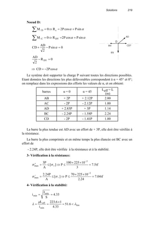 Solutions 219
Noeud D:
αα sinPcosP2R0M cD/ +=⇒=∑
αα sinPcosP2R0M DVC/ +=⇒=∑
0sinP
2
AD
CD =−+ α
0R
2
AD
DV =−
⇒ αcosP2CD −=
Le système doit supporter la charge P suivant toutes les directions possibles.
Etant données les directions les plus défavorables correspondent à α = 45° et 0°;
on remplace dans les expressions des efforts les valeurs de α, et on obtient:
barres α = 0 α = 45
Leff = L
(m)
AB + 2P + 2.12P 2.00
AC - 2P - 2.12P 1.00
AD + 2.83P + 3P 1.14
BC - 2.24P - 1.58P 2.24
CD - 2P - 1.41P 1.00
La barre la plus tendue est AD avec un effort de + 3P, elle doit être vérifiée à
la résistance.
La barre la plus comprimée et en même temps la plus élancée est BC avec un
effort de
- 2.24P, elle doit être vérifiée à la résistance et à la stabilité.
3- Vérification à la résistance:
tf5.7
3
10225100
P][
A
P3 3
max =
××
≤⇒≤=
−
+
+
σσ
tf04.7
24.2
1022570
P][
A
P24.2 3
max =
××
≤⇒≤=
−
−
−
σσ
4- Vérification à la stabilité:
lim
min
eff
min
min
6.51
33.4
16.223
i
L
33.4
S
I
i
λ
µ
λ <=
×
==
==
RH
RV
AD
D
CD?
 