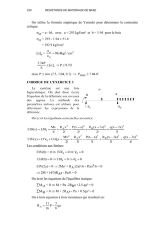 220 RESISTANCE DE MATERIAUX DE BASE
On utilise la formule empirique de Yssinski pour déterminer la contrainte
critique:
σcr = a - bλ avec a = 293 kgf/cm² et b = 1.94 pour le bois
σcr = 293 - 1.94 × 51.6
= 192.9 kgf/cm²
[σ]s = 2
st
cr
cm/kgf4.96
n
=
σ
tf7.9P][
S
P24.2
s ≤⇒≤ σ
donc P ≤ min (7.5, 7.04, 9.7) ⇒ Pmax ≤ 7.04 tf
CORRIGE DE L'EXERCICE 3
Le système est une fois
hyperstatique. On doit donc écrire
l'équation de la déformée aux niveaux
des appuis. La méthode des
paramètres initiaux est utilisée pour
déterminer les expressions de la
déformée.
On écrit les équations universelles suivantes:
!4
)a2x(q
!3
)a2x(R
!3
)ax(P
!3
xR
!2
Mx
xEIEIV)x(EIV
!3
)a2x(q
!2
)a2x(R
!2
)ax(P
!2
xR
!1
Mx
EI)x(EI
43
B
33
A
2
00
32
B
22
A
0
−
+
−
+
−
−+++=
−
+
−
+
−
−++=
θ
θθ
Les conditions aux limites:
EIV(0) = 0 ⇒ 0V0EIV 00 =⇒=
00EI0)0(EI 00 =⇒=⇒= θθθ
EIV(2a) = 0 ⇒ 2Ma² + RA (2a)²/6 - P(a)3/6 = 0
⇒ 2M + (4/3)RAa - Pa/6 = 0
On écrit les équations de l'équilibre statique:
∑M/A = 0 ⇒ M + Pa -2RBa +2.5 qa² = 0
∑M/B = 0 ⇒ M + 2RAa - Pa + 0.5qa² = 0
On a trois équation à trois inconnues qui résultent en:
qa
8
3
P
16
11
RA −=
P
q
R R
M
A B
 