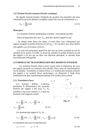 Caractéristiques géométriques des formes 15
2.2.5 Produit d'inertie (moment d'inertie centrifuge)
On appelle moment produit, l'intégrale des produits des propriétés des aires
élémentaires par leurs distances comptées à partir des axes de coordonnées z, y :
∫∫=
s
YZ yzdsI (2-13)
Remarques:
- Les moments d'inertie quadratiques et polaire sont toujours positifs
- Selon la disposition des axes, IZY peut être positif, négatif ou nul.
- En chaque point d'une aire plane, il existe deux axes orthogonaux par
rapport auxquels le produit d'inertie est nul (Iyz = 0). Les deux axes ainsi définis
sont appelés axes principaux d'inertie.
- Les axes sont principaux quand l'un des axes au moins constitue un axe de
symétrie de la section. En effet, en raison de symétrie le produit d'inertie est nul
par rapport à cet axe qui est donc une direction principale, la seconde étant
nécessairement orthogonale.
2.3 FORMULE DE TRANSFORMATION DES MOMENTS D'INERTIE
Les moments d'inertie d'une section varient selon la disposition des axes
par rapport auxquels ces moments sont calculés. Deux types de transformations
seront étudiées : translation et rotation d'axes. La variation des moments d'inertie
par rapport à un système d'axes quelconques, est déterminé à l'aide d'une
combinaison de deux transformations partant d'un système d'axe central.
2.3.1 Translation d'axes
Les formules définies ci-dessous
permettent la détermination des moments
d'inertie par rapport à des axes Y1, Z1
parallèles à des axes centraux Y, Z dont les
moments sont supposés connus.
∫∫=
s
Z dsyI 2
; ∫∫=
s
y dszI 2
;
∫∫=
s
yz yzdsI (2-14)
Les moments par rapport à Y1, Z1 :
∫∫=
s
z dsyI 2
11 ; ∫∫=
s
y dszI 2
11
; ∫∫=
s
yz dszyI 1111
(2-15)
La translation des axes est exprimée par :
ayy +=1 bzz +=1 (2-16)
Z1
Y1
ds
Z
z1
a
b
y1
z
y Y
O1
G
Fig. 2.7
 
