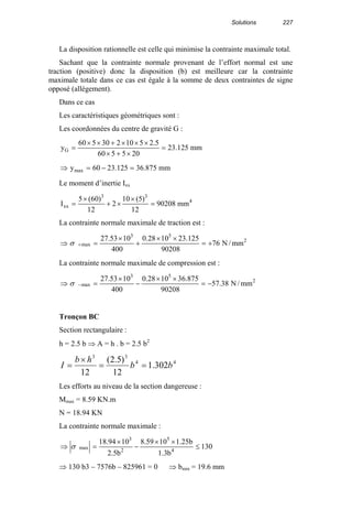Solutions 227
La disposition rationnelle est celle qui minimise la contrainte maximale total.
Sachant que la contrainte normale provenant de l’effort normal est une
traction (positive) donc la disposition (b) est meilleure car la contrainte
maximale totale dans ce cas est égale à la somme de deux contraintes de signe
opposé (allégement).
Dans ce cas
Les caractéristiques géométriques sont :
Les coordonnées du centre de gravité G :
mm125.23
205560
5.2510230560
yG =
×+×
×××+××
=
mm875.36125.2360ymax =−=⇒
Le moment d’inertie Ixx
4
33
xx mm90208
12
)5(10
2
12
)60(5
I =
×
×+
×
=
La contrainte normale maximale de traction est :
2
53
max mm/N76
90208
125.231028.0
400
1053.27
+=
××
+
×
=⇒ +σ
La contrainte normale maximale de compression est :
2
53
max mm/N38.57
90208
875.361028.0
400
1053.27
−=
××
−
×
=⇒ −σ
Tronçon BC
Section rectangulaire :
h = 2.5 b ⇒ A = h . b = 2.5 b2
44
33
302.1
12
)5.2(
12
bb
hb
I ==
×
=
Les efforts au niveau de la section dangereuse :
Mmax = 8.59 KN.m
N = 18.94 KN
La contrainte normale maximale :
130
b3.1
b25.11059.8
b5.2
1094.18
4
5
2
3
max ≤
××
−
×
=⇒ σ
⇒ 130 b3 – 7576b – 825961 = 0 ⇒ bmin = 19.6 mm
 