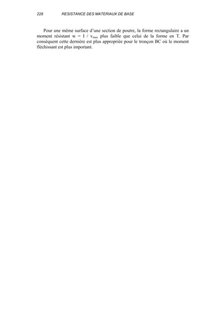 228 RESISTANCE DES MATERIAUX DE BASE
Pour une même surface d’une section de poutre, la forme rectangulaire a un
moment résistant w = I / vmax plus faible que celui de la forme en T. Par
conséquent cette dernière est plus appropriée pour le tronçon BC où le moment
fléchissant est plus important.
 