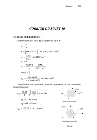Solutions 229
CORRIGE DU SUJET 10
CORRIGE DE L'EXERCICE 1
1.Détermination de l'état de contrainte au point A:
2
43
3
xy
43
x
p
x
xy
y
2
x
22222
x
mm/N68.64
)8.01(20
106016
D
d
avec
)1(D
M16
I
2/DM
0
mm/N42.88
1.113
10000
mm1.113)1620(
4
)dD(
4
S
S
P
=
−×
××
=
=
−
==
=
==
=−=−=
=
π
τ
α
απ
τ
σ
σ
ππ
σ
Détermination des contraintes normales principales et des contraintes
tangentielles max:
( )2
2
2,1 68.64
2
42.88
2
42.88
+





±=σ
σ1 = 122.55 N/mm²
σ2 = -34.14 N/mm²
221
max mm/N32.78
2
=
−
=
σσ
τ
64.68
88.42
122.5
34.14
etat de contrainte en A
Les contrainte principales
Figure 1
 