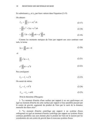 16 RESISTANCE DES MATERIAUX DE BASE
En substituant y1 et z1 par leurs valeurs dans l'équation (2-15)
On obtient :
∫∫ +=
s
z dsayI 2
1 )( (2-17)
∫∫ ++=
s
dsaayy )2( 22
(2-18)
∫∫∫∫ ∫∫ ++=
ss s
dsaydsadsy 22
2 (2-19)
Comme les moments statiques de l'aire par rapport aux axes centraux sont
nuls, le terme
02 == ∫∫s
ydsa (2-20)
et
∫∫ =
s
zIdsy2 (2-21)
∫∫ =
s
Sadsa 22 (2-22)
Par conséquent:
SaII zz
2
1 += (2-23)
On aurait de même:
SbII yy
2
1 += (2-24)
abSII yzzy +=11
(2-25)
D'où le théorème d'Huygens:
1- "Le moment d'inertie d'une surface par rapport à un axe quelconque est
égal au moment d'inertie de cette surface par rapport à l'axe parallèle passant par
le centre de gravité, augmenté du produit de l'aire par le carré de la distance
mutuelle des deux axes".
2- "Le moment d'inertie centrifuge par rapport à un système d'axes
orthogonal est égal au moment d'inertie centrifuge par rapport au système d'axes
centraux parallèles aux axes donnés plus le produit de l'aire de la section par les
coordonnées de son centre de gravité dans le nouveau système d'axes.
 