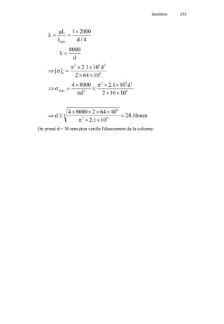 Solutions 233
λ
µ
= =
×L
i dmin /
1 2000
4
λ =
8000
d
⇒ =
× ×
× ×
[ ]
.
σ
π
s
d2 5 2
6
2 1 10
2 64 10
⇒ =
×
≤
× ×
× ×
σ
π
π
max
.4 8000 2 1 10
2 16 102
2 5 2
6
d
d
⇒ ≥
× × × ×
× ×
=d mm
4 8000 2 64 10
2 1 10
28 16
6
3 5
4
π .
.
On prend d = 30 mm eton vérifie l'élancement de la colonne:
 