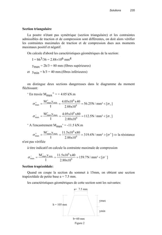Solutions 235
Section triangulaire
La poutre n'étant pas symétrique (section triangulaire) et les contraintes
admissibles de traction et de compression sont différentes, on doit alors vérifier
les contraintes maximales de traction et de compression dues aux moments
maximaux positif et négatif.
On calcule d'abord les caractéristiques géométriques de la section:
I = bh3/36 = 2.88×106 mm4
ymax = 2h/3 = 80 mm (fibres supérieures)
et ymin = h/3 = 40 mm.(fibres inférieures)
on distingue deux sections dangereuses dans le diagramme du moment
fléchissant:
- En travée Mmax
+ = + 4.05 kN.m
][²mm/N25.56
10x88.2
40x10x05.4
I
yM
6
6
minmax
max +
+
+
<=== σσ
][²mm/N5.112
10x88.2
80x10x05.4
I
yM
6
6
maxmax
max −
+
−
<=== σσ
- A l'encastrement Mmax
- = -11.5 kN.m
][²mm/N4.319
10x88.2
80x10x5.11
I
yM
6
6
maxmax
max
+
−
+
>=== σσ ⇒ la résistance
n'est pas vérifiée
à titre indicatif on calcule la contrainte maximale de compression
][²mm/N7.159
10x88.2
40x10x5.11
I
yM
6
6
minmax
max
−
−
−
<=== σσ
Section trapézoïdale:
Quand on coupe la section du sommet à 15mm, on obtient une section
trapézoïdale de petite base a = 7.5 mm.
les caractéristiques géométriques de cette section sont les suivantes:
7.5 mm
60 mm
ymax
ymin
h = 105 mm
a=
b=
Figure 2
 