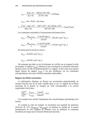 236 RESISTANCE DES MATERIAUX DE BASE
mm11.6689.3880y
mm89.38
)6050.7(3
)6050.7x2(105
)ba(3
)ba2(h
y
max
min
=−=
=
+
+
=
+
+
=
46
223223
mm10x6.2
)6050.7(36
)6060x50.7x450.7(105
)ba(36
)bab4a(h
I =
+
++
=
+
++
=
Les contraintes maximales à l'encastrement deviennent alors:
][mm/N4.292
10x6.2
11.66x10x5.11
I
yM 2
6
6
maxmax
max +
−
+
<=== σσ
][mm/N0.172
10x6.2
89.38x10x5.11
I
yM 2
6
6
minmax
max −
−
−
<=== σσ
De même pour la travée on trouve:
][mm/N0.103
][mm/N56.60
2
max
2
max
−
−
+
+
<=
<=
σσ
σσ
On remarque que dans ce cas la résistance est vérifiée car en coupant la crête
du triangle, le rapport ymax/I diminue et par conséquent la contrainte maximale
diminue aussi car elle est proportionnelle à ce rapport. Il faut noter aussi qu'une
légère hausse du rapport ymin / I n'a pas d'influence car les contraintes
correspondantes sont assez loin des contraintes admissibles.
Rapport des flèches maximales:
La déformation élastique en flexion est inversement proportionnelle au
moment d'inertie qui est la seule variable dans ce cas. Le rapport de la flèche
maximale de la poutre en triangle sur celle correspondant à la section
trapézoïdale s'écrit donc:
9.0
10x88.2
10x6.2
I
I
f
f
6
6
triangle
trapèze
trapèze
max
triangle
max
===
Cet exemple nous montre l'importance des caractéristiques géométriques des
formes.
En coupant la crête du triangle, on économise une quantité de matériaux
d'environ de 12% (Strapèze / Striangle), on diminue la rigidité de la poutre
pratiquement de 10% (rapport de flèches), tout en atténuant la contrainte
maximale provoquée par le moment fléchissant maximal.
 
