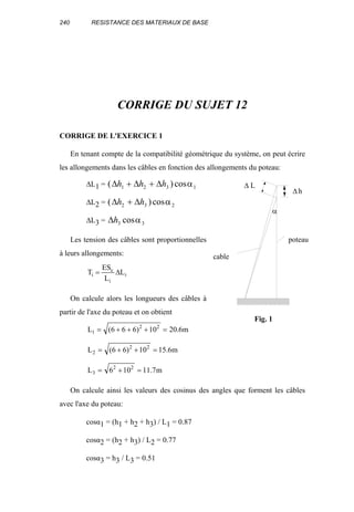 240 RESISTANCE DES MATERIAUX DE BASE
CORRIGE DU SUJET 12
CORRIGE DE L'EXERCICE 1
En tenant compte de la compatibilité géométrique du système, on peut écrire
les allongements dans les câbles en fonction des allongements du poteau:
∆L1 = ( )cos∆ ∆ ∆h h h1 2 3 1+ + α
∆L2 = ( )cos∆ ∆h h2 3 2+ α
∆L3 = ∆h3 3cosα
Les tension des câbles sont proportionnelles
à leurs allongements:
i
i
c
i L
L
ES
T ∆=
On calcule alors les longueurs des câbles à
partir de l'axe du poteau et on obtient
m6.2010)666(L 22
1 =+++=
m6.1510)66(L 22
2 =++=
m7.11106L 22
3 =+=
On calcule ainsi les valeurs des cosinus des angles que forment les câbles
avec l'axe du poteau:
cosα1 = (h1 + h2 + h3) / L1 = 0.87
cosα2 = (h2 + h3) / L2 = 0.77
cosα3 = h3 / L3 = 0.51
α
poteau
cable
∆
∆
L
h
Fig. 1
 