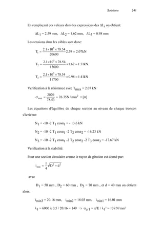 Solutions 241
En remplaçant ces valeurs dans les expressions des ∆Li on obtient:
∆L1 = 2.59 mm, ∆L2 = 1.62 mm, ∆L3 = 0.98 mm
Les tensions dans les câbles sont donc:
kN07.259.2
20600
54.78101.2
T
5
1 =
××
=
kN71.162.1
15600
54.78101.2
T
5
2 =×
××
=
kN41.198.0
11700
54.78101.2
T
5
3 =×
××
=
Vérification à la résistance avec Tmax = 2.07 kN
2
max mm/N35.26
53.78
2070
==σ < [σ]
Les équations d'équilibre de chaque section au niveau de chaque tronçon
s'écrivent:
N1 = -10 -2 T1 cosα1 = - 13.6 kN
N2 = -10 -2 T1 cosα1 -2 T2 cosα2 = -16.23 kN
N3 = -10 -2 T1 cosα1 -2 T2 cosα2 -2 T3 cosα3 = -17.67 kN
Vérification à la stabilité:
Pour une section circulaire creuse le rayon de giration est donné par:
22
min dD
4
1
i +=
avec
D1 = 50 mm , D2 = 60 mm , D3 = 70 mm , et d = 40 mm on obtient
alors:
imin3 = 20.16 mm, imin2 = 18.03 mm, imin1 = 16.01 mm
λ1 = 6000 x 0.5 / 20.16 = 149 ⇒ σcr1 = π²E / λ1² = 139 N/mm²
 