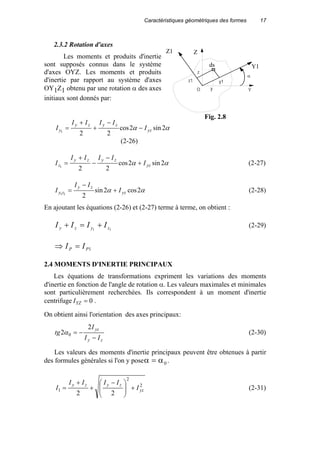 Caractéristiques géométriques des formes 17
2.3.2 Rotation d'axes
Les moments et produits d'inertie
sont supposés connus dans le système
d'axes OYZ. Les moments et produits
d'inertie par rapport au système d'axes
OY1Z1 obtenu par une rotation α des axes
initiaux sont donnés par:
αα 2sin2cos
221 yz
zyzy
y I
IIII
I −
−
+
+
=
(2-26)
αα 2sin2cos
221 yz
zyzy
z I
IIII
I +
−
−
+
= (2-27)
αα 2cos2sin
211 yz
zy
zy I
II
I +
−
= (2-28)
En ajoutant les équations (2-26) et (2-27) terme à terme, on obtient :
11 zyzy IIII +=+ (2-29)
1PP II =⇒
2.4 MOMENTS D'INERTIE PRINCIPAUX
Les équations de transformations expriment les variations des moments
d'inertie en fonction de l'angle de rotation α. Les valeurs maximales et minimales
sont particulièrement recherchées. Ils correspondent à un moment d'inertie
centrifuge 0=YZI .
On obtient ainsi l'orientation des axes principaux:
zy
yz
II
I
tg
−
−=
2
2 0α (2-30)
Les valeurs des moments d'inertie principaux peuvent être obtenues à partir
des formules générales si l'on y poseα α= 0 .
2
2
1
22
yz
zyzy
I
IIII
I +






 −
+
+
= (2-31)
Z1
ds
Z
z1
z
y Y
Y1
y1
O
α
Fig. 2.8
 